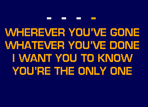 VVHEREVER YOU'VE GONE
WHATEVER YOU'VE DONE
I WANT YOU TO KNOW
YOU'RE THE ONLY ONE