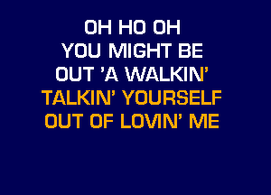 OH HO OH
YOU MIGHT BE
OUT 3Q WALKIN'

TALKIM YOURSELF
OUT OF LOVIN' ME