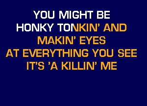 YOU MIGHT BE
HONKY TONKIN' AND
MAKIM EYES
AT EVERYTHING YOU SEE
ITS 'A KILLIN' ME