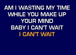 AM I WASTING MY TIME
INHILE YOU MAKE UP
YOUR MIND
BABY I CAN'T WAIT
I CAN'T WAIT