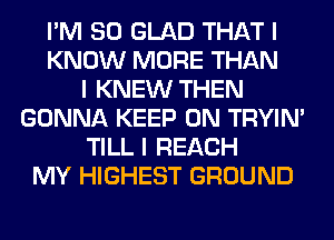 I'M SO GLAD THAT I
KNOW MORE THAN
I KNEW THEN
GONNA KEEP ON TRYIN'
TILL I REACH
MY HIGHEST GROUND