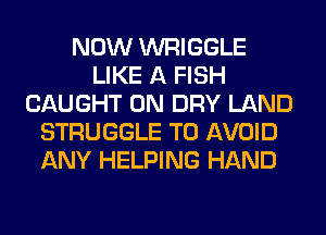 NOW WRIGGLE
LIKE A FISH
CAUGHT 0N DRY LAND
STRUGGLE TO AVOID
ANY HELPING HAND