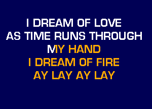 I DREAM OF LOVE
AS TIME RUNS THROUGH
MY HAND
I DREAM OF FIRE
AY LAY AY LAY