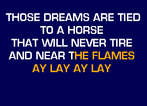 THOSE DREAMS ARE TIED
TO A HORSE
THAT WILL NEVER TIRE
AND NEAR THE FLAMES
AY LAY AY LAY