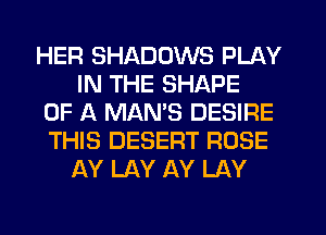 HER SHADOWS PLAY
IN THE SHAPE
OF A MAMS DESIRE
THIS DESERT ROSE
AY LAY AY LAY