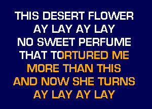 THIS DESERT FLOWER
AY LAY AY LAY
N0 SWEET PERFUME
THAT TORTURED ME
MORE THAN THIS
AND NOW SHE TURNS
AY LAY AY LAY