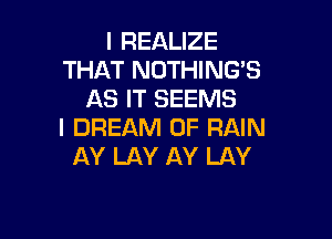 l REALIZE
THAT NOTHING'S
AS IT SEEMS

I DREAM 0F RAIN
AY LAY AY LAY