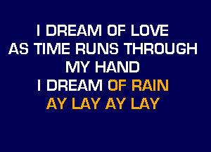 I DREAM OF LOVE
AS TIME RUNS THROUGH
MY HAND
I DREAM 0F RAIN
AY LAY AY LAY