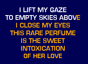 I LIFT MY GAZE
T0 EMPTY SKIES ABOVE
I CLOSE MY EYES
THIS RARE PERFUME
IS THE SWEET

INTOXICATION
OF HER LOVE