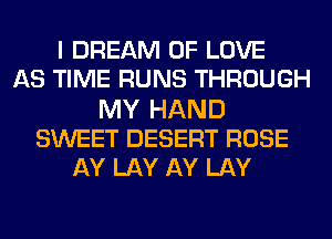 I DREAM OF LOVE
AS TIME RUNS THROUGH
MY HAND
SWEET DESERT ROSE
AY LAY AY LAY
