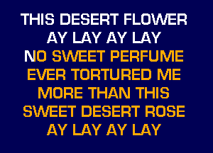THIS DESERT FLOWER
AY LAY AY LAY
N0 SWEET PERFUME
EVER TORTURED ME
MORE THAN THIS
SWEET DESERT ROSE
AY LAY AY LAY