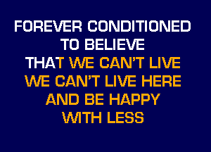 FOREVER CONDITIONED
TO BELIEVE
THAT WE CAN'T LIVE
WE CAN'T LIVE HERE
AND BE HAPPY
WITH LESS