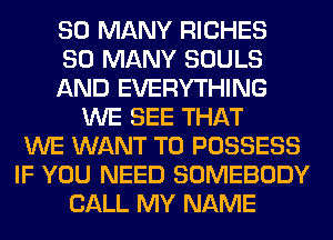 SO MANY RICHES
SO MANY SOULS
AND EVERYTHING
WE SEE THAT
WE WANT TO POSSESS
IF YOU NEED SOMEBODY
CALL MY NAME