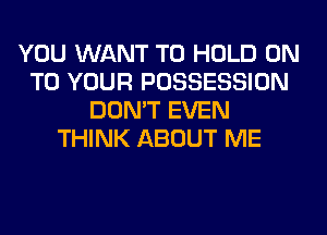 YOU WANT TO HOLD ON
TO YOUR POSSESSION
DON'T EVEN
THINK ABOUT ME