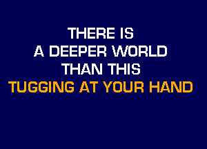 THERE IS
A DEEPER WORLD
THAN THIS

TUGGING AT YOUR HAND