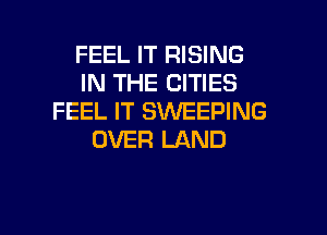 FEEL IT RISING
IN THE CITIES
FEEL IT SWEEPING

OVER LAND