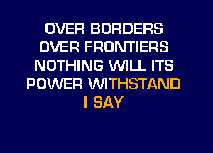 OVER BORDERS
OVER FRONTIERS
NOTHING WILL ITS
POWER VVITHSTAND
I SAY