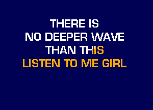 THERE IS
NO DEEPER WAVE
THAN THIS

LISTEN TO ME GIRL