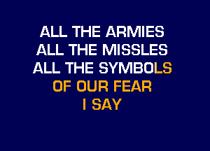 ALL THE ARMIES
ALL THE MISSLES
ALL THE SYMBOLS

OF OUR FEAR
I SAY

g