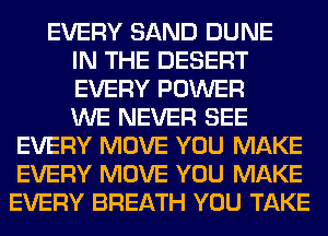 EVERY SAND DUNE
IN THE DESERT
EVERY POWER
WE NEVER SEE
EVERY MOVE YOU MAKE
EVERY MOVE YOU MAKE
EVERY BREATH YOU TAKE