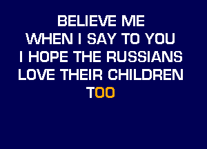 BELIEVE ME
WHEN I SAY TO YOU
I HOPE THE RUSSIANS
LOVE THEIR CHILDREN
T00