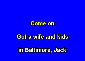 Come on

Got a wife and kids

in Baltimore, Jack