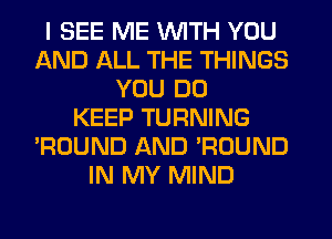 I SEE ME WITH YOU
AND ALL THE THINGS
YOU DO
KEEP TURNING
'ROUND AND 'ROUND
IN MY MIND