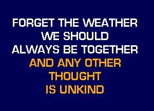 FORGET THE WEATHER
WE SHOULD
ALWAYS BE TOGETHER
AND ANY OTHER
THOUGHT
IS UNKIND