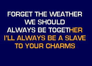 FORGET THE WEATHER
WE SHOULD
ALWAYS BE TOGETHER
I'LL ALWAYS BE A SLAVE
TO YOUR CHARMS