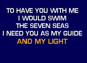 TO HAVE YOU WITH ME
I WOULD SUVIM
THE SEVEN SEAS
I NEED YOU AS MY GUIDE

AND MY LIGHT