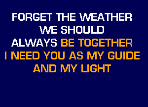 FORGET THE WEATHER
WE SHOULD
ALWAYS BE TOGETHER
I NEED YOU AS MY GUIDE
AND MY LIGHT