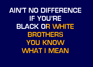 AIN'T N0 DIFFERENCE
IF YOU'RE
BLACK 0R WHITE
BROTHERS
YOU KNOW
WHAT I MEAN
