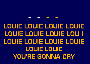 LOUIE LOUIE LOUIE LOUIE
LOUIE LOUIE LOUIE LOU I

LOUIE LOUIE LOUIE LOUIE
LOUIE LOUIE
YOU'RE GONNA CRY