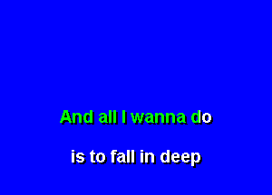 And all I wanna do

is to fall in deep