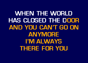 WHEN THE WORLD
HAS CLOSED THE DOOR
AND YOU CAN'T GO ON

ANYMORE
I'M ALWAYS
THERE FOR YOU