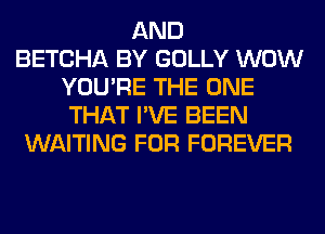 AND
BETCHA BY GOLLY WOW
YOU'RE THE ONE
THAT I'VE BEEN
WAITING FOR FOREVER