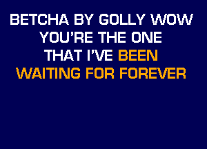 BETCHA BY GOLLY WOW
YOU'RE THE ONE
THAT I'VE BEEN

WAITING FOR FOREVER