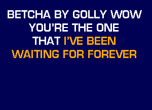 BETCHA BY GOLLY WOW
YOU'RE THE ONE
THAT I'VE BEEN

WAITING FOR FOREVER