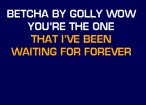 BETCHA BY GOLLY WOW
YOU'RE THE ONE
THAT I'VE BEEN

WAITING FOR FOREVER