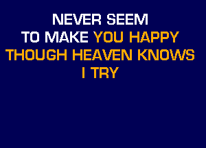 NEVER SEEM
TO MAKE YOU HAPPY
THOUGH HEAVEN KNOWS
I TRY