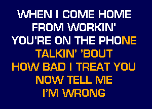 WHEN I COME HOME
FROM WORKIM
YOU'RE ON THE PHONE
TALKIN' 'BOUT
HOW BAD I TREAT YOU
NOW TELL ME
I'M WRONG