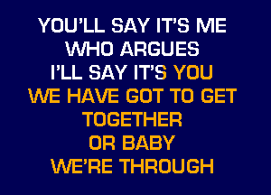 YOU'LL SAY ITS ME
WHO ARGUES
I'LL SAY ITS YOU
WE HAVE GOT TO GET
TOGETHER
0R BABY
WERE THROUGH