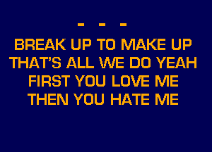BREAK UP TO MAKE UP
THAT'S ALL WE DO YEAH
FIRST YOU LOVE ME
THEN YOU HATE ME