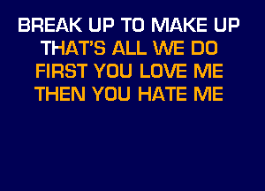 BREAK UP TO MAKE UP
THAT'S ALL WE DO
FIRST YOU LOVE ME
THEN YOU HATE ME