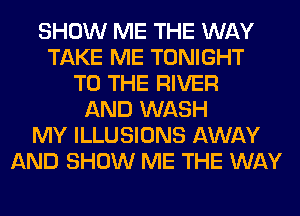 SHOW ME THE WAY
TAKE ME TONIGHT
TO THE RIVER
AND WASH
MY ILLUSIONS AWAY
AND SHOW ME THE WAY