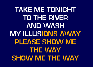 TAKE ME TONIGHT
TO THE RIVER
AND WASH
MY ILLUSIONS AWAY
PLEASE SHOW ME
THE WAY
SHOW ME THE WAY