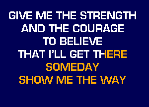 GIVE ME THE STRENGTH
AND THE COURAGE
TO BELIEVE
THAT I'LL GET THERE
SOMEDAY
SHOW ME THE WAY