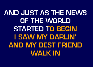 AND JUST AS THE NEWS
OF THE WORLD
STARTED T0 BEGIN
I SAW MY DARLIN'
AND MY BEST FRIEND
WALK IN