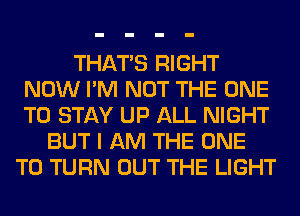 THAT'S RIGHT
NOW I'M NOT THE ONE
TO STAY UP ALL NIGHT

BUT I AM THE ONE
TO TURN OUT THE LIGHT