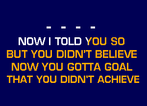 NOWI TOLD YOU SO
BUT YOU DIDN'T BELIEVE

NOW YOU GOTTA GOAL
THAT YOU DIDN'T ACHIEVE